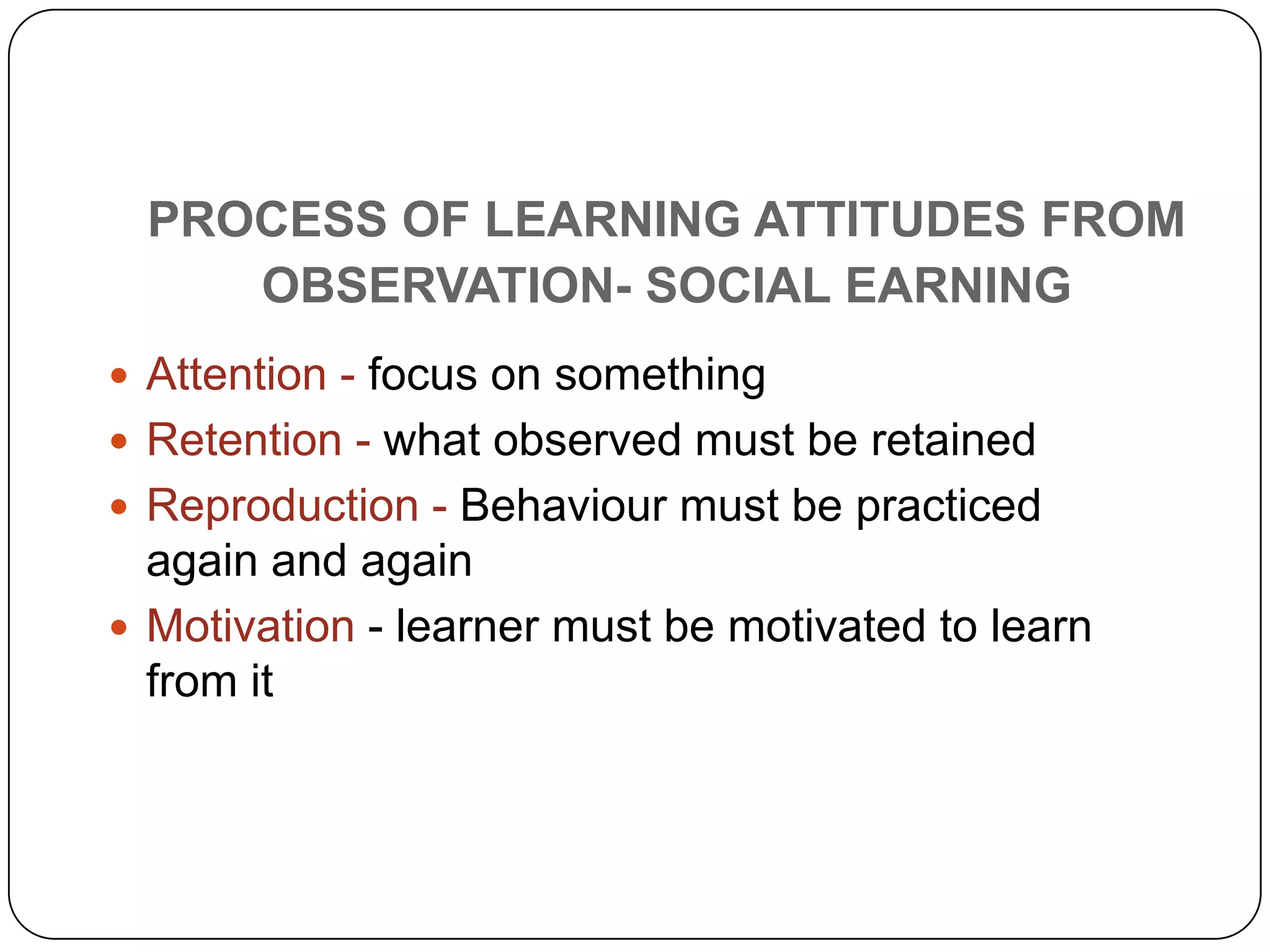 PROCESS OF LEARNING ATTITUDES FROM
OBSERVATION- SOCIAL EARNING
 Attention - focus on something
 Retention - what observed must be retained
 Reproduction - Behaviour must be practiced
again and again
 Motivation - learner must be motivated to learn
from it
 