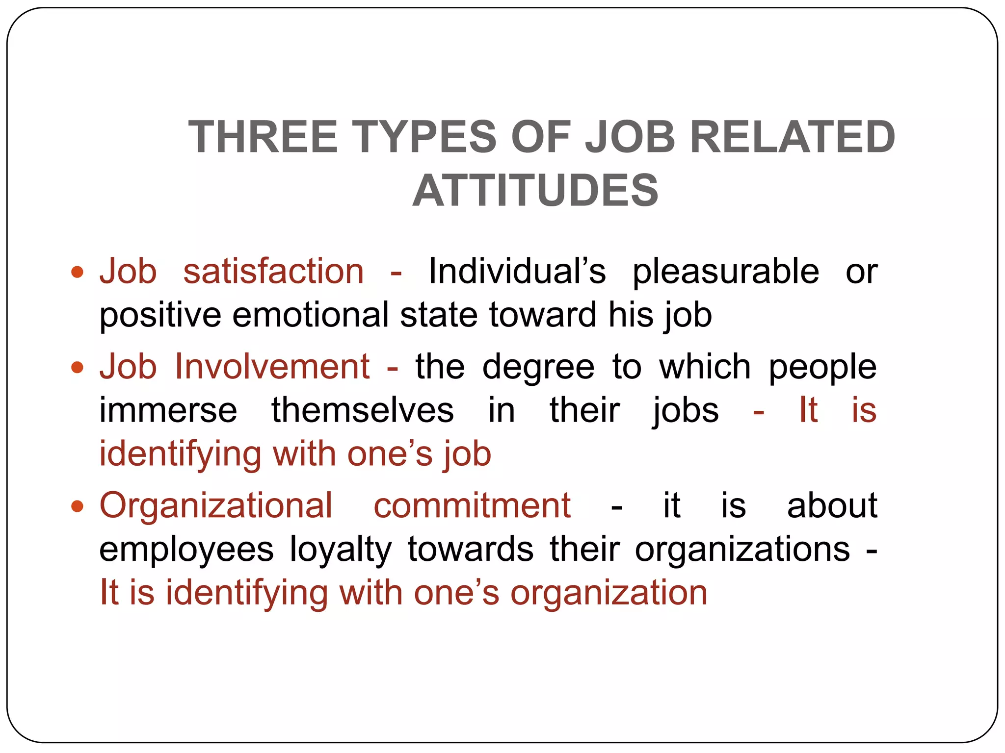 THREE TYPES OF JOB RELATED
ATTITUDES
 Job satisfaction - Individual’s pleasurable or
positive emotional state toward his job
 Job Involvement - the degree to which people
immerse themselves in their jobs - It is
identifying with one’s job
 Organizational commitment - it is about
employees loyalty towards their organizations -
It is identifying with one’s organization
 