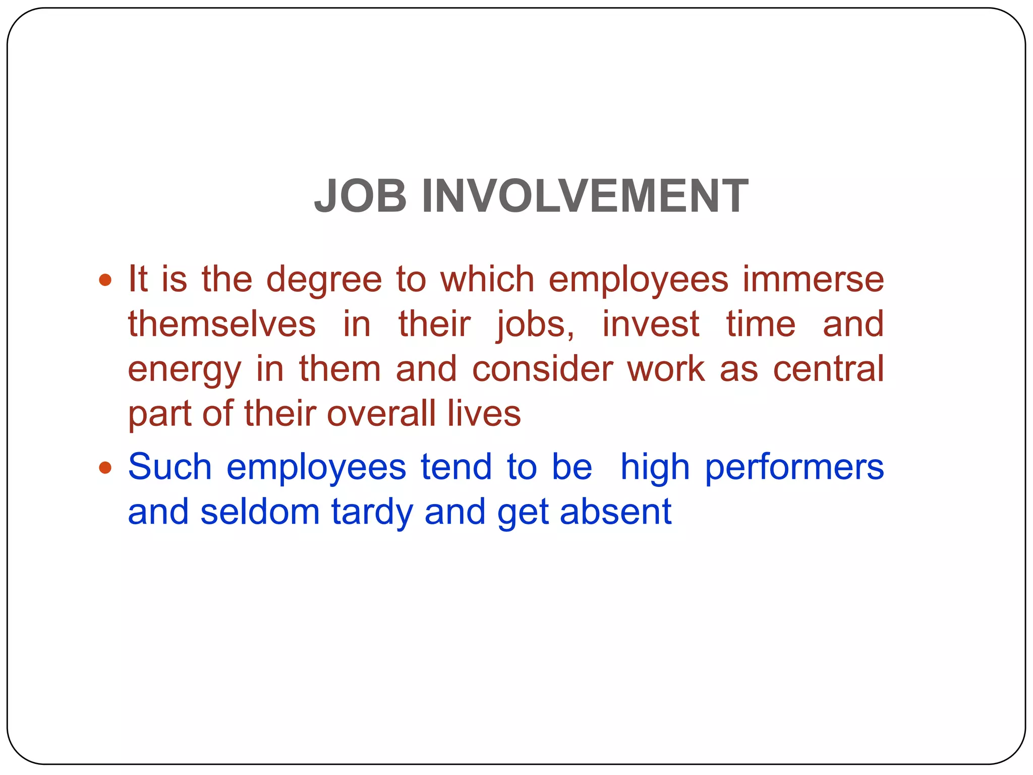 JOB INVOLVEMENT
 It is the degree to which employees immerse
themselves in their jobs, invest time and
energy in them and consider work as central
part of their overall lives
 Such employees tend to be high performers
and seldom tardy and get absent
 