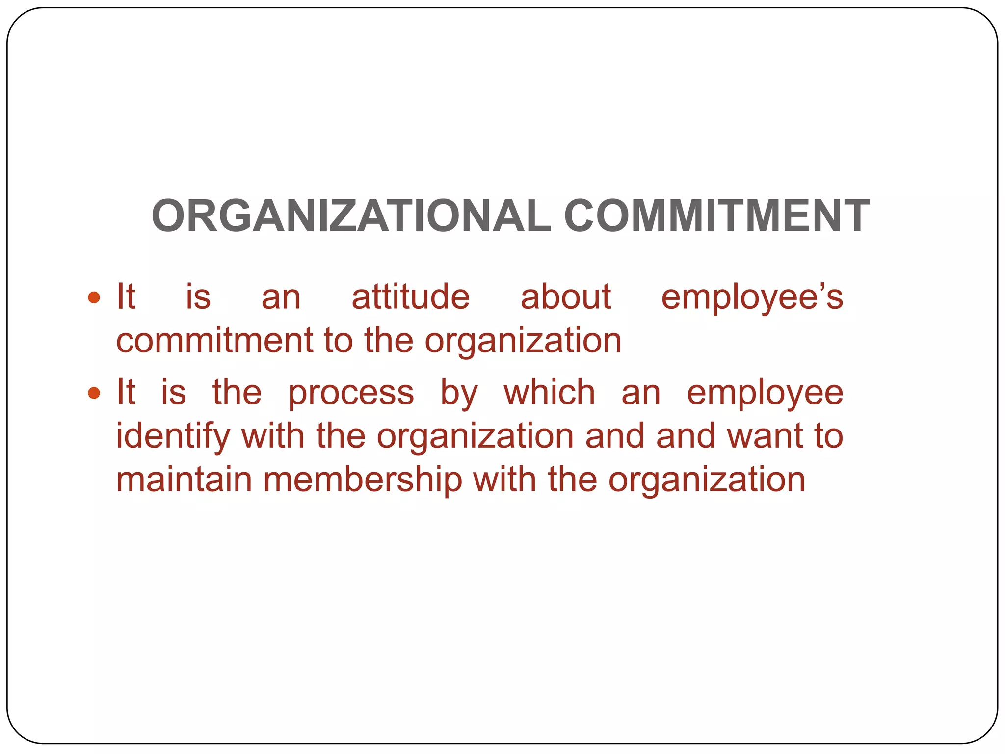 ORGANIZATIONAL COMMITMENT
 It is an attitude about employee’s
commitment to the organization
 It is the process by which an employee
identify with the organization and and want to
maintain membership with the organization
 