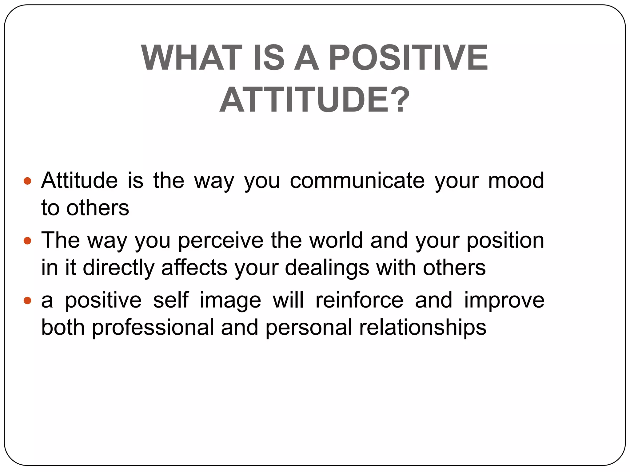 WHAT IS A POSITIVE
ATTITUDE?
 Attitude is the way you communicate your mood
to others
 The way you perceive the world and your position
in it directly affects your dealings with others
 a positive self image will reinforce and improve
both professional and personal relationships
 