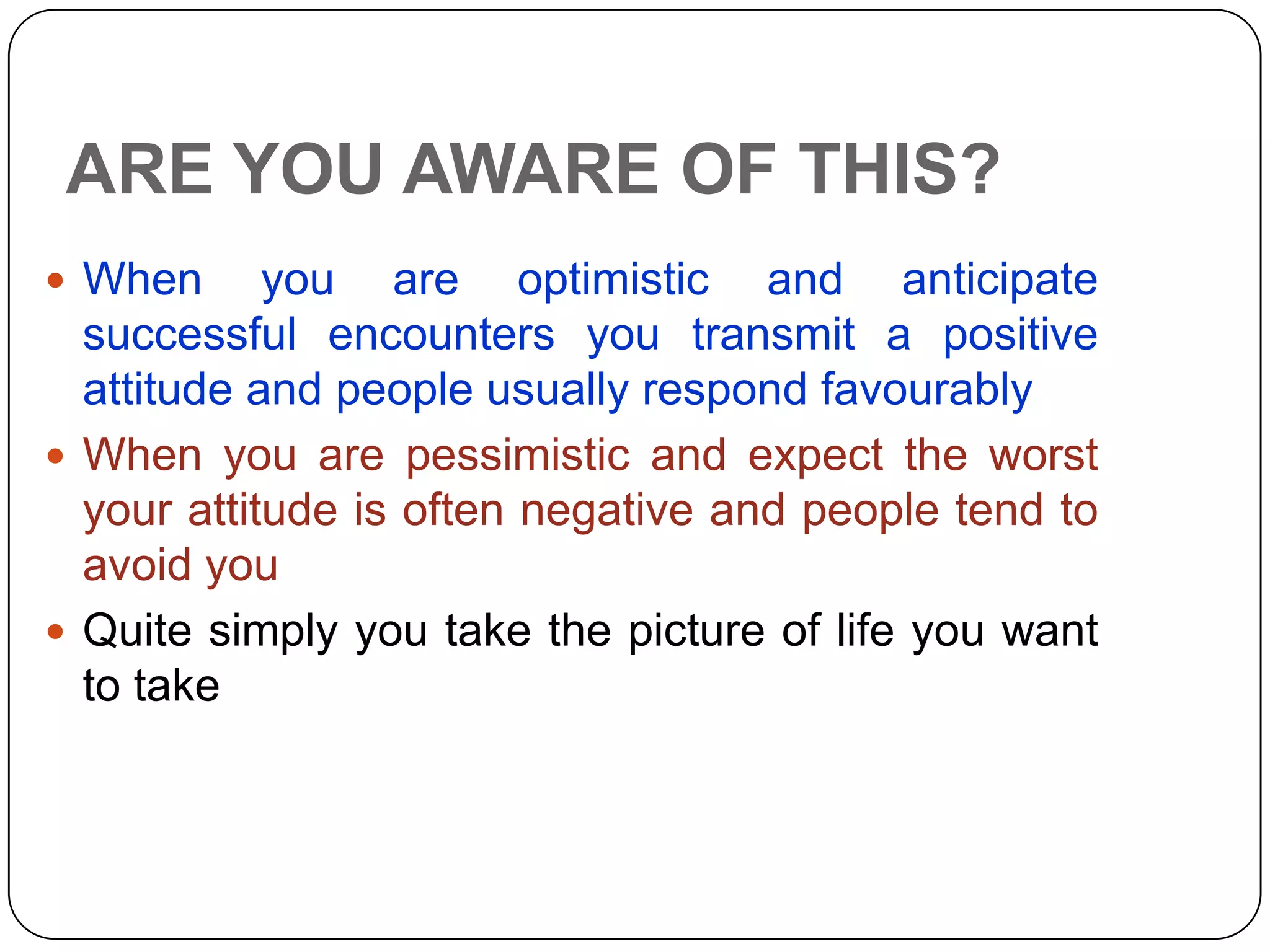 ARE YOU AWARE OF THIS?
 When you are optimistic and anticipate
successful encounters you transmit a positive
attitude and people usually respond favourably
 When you are pessimistic and expect the worst
your attitude is often negative and people tend to
avoid you
 Quite simply you take the picture of life you want
to take
 