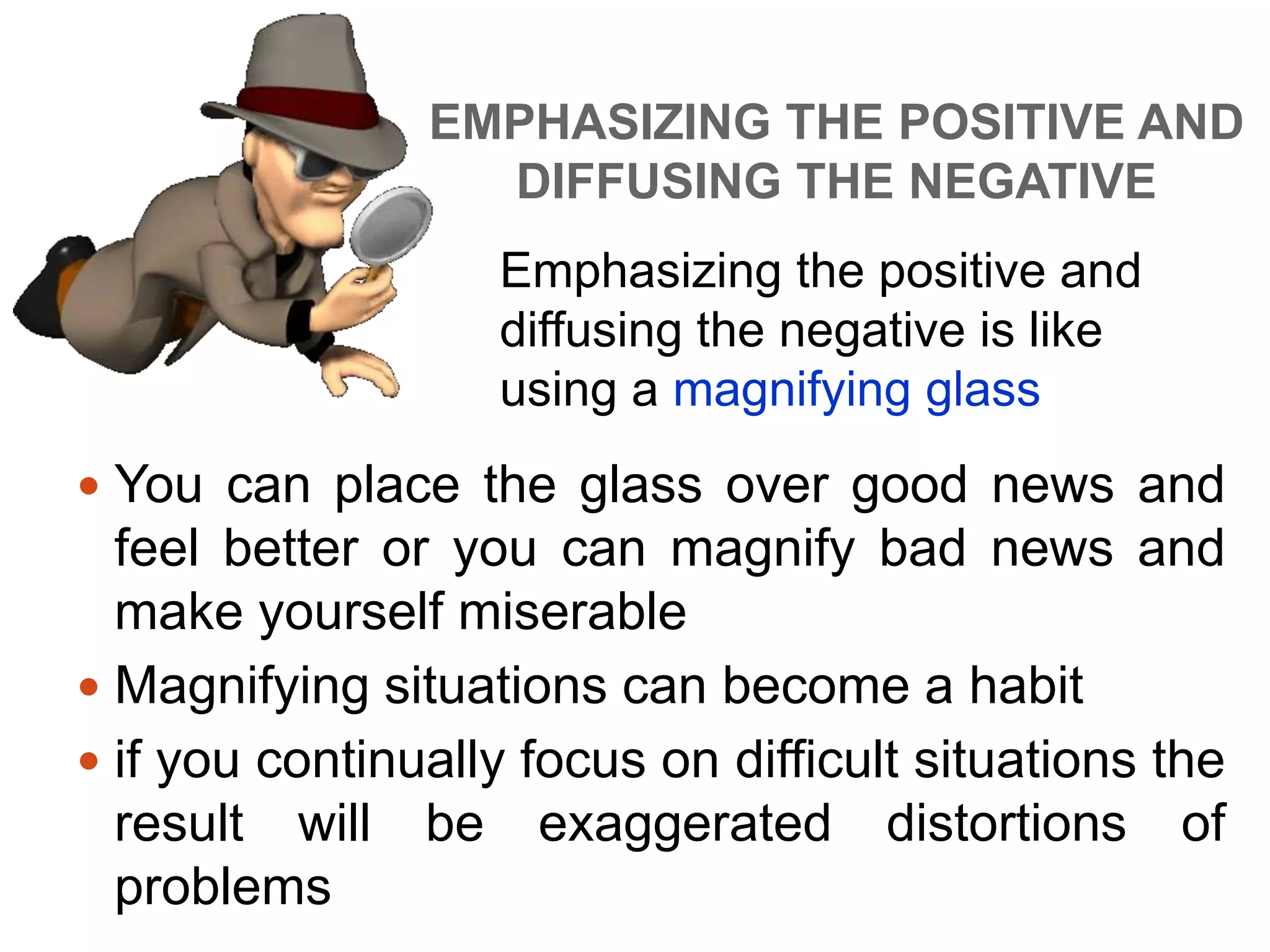 EMPHASIZING THE POSITIVE AND
DIFFUSING THE NEGATIVE
 You can place the glass over good news and
feel better or you can magnify bad news and
make yourself miserable
 Magnifying situations can become a habit
 if you continually focus on difficult situations the
result will be exaggerated distortions of
problems
Emphasizing the positive and
diffusing the negative is like
using a magnifying glass
 