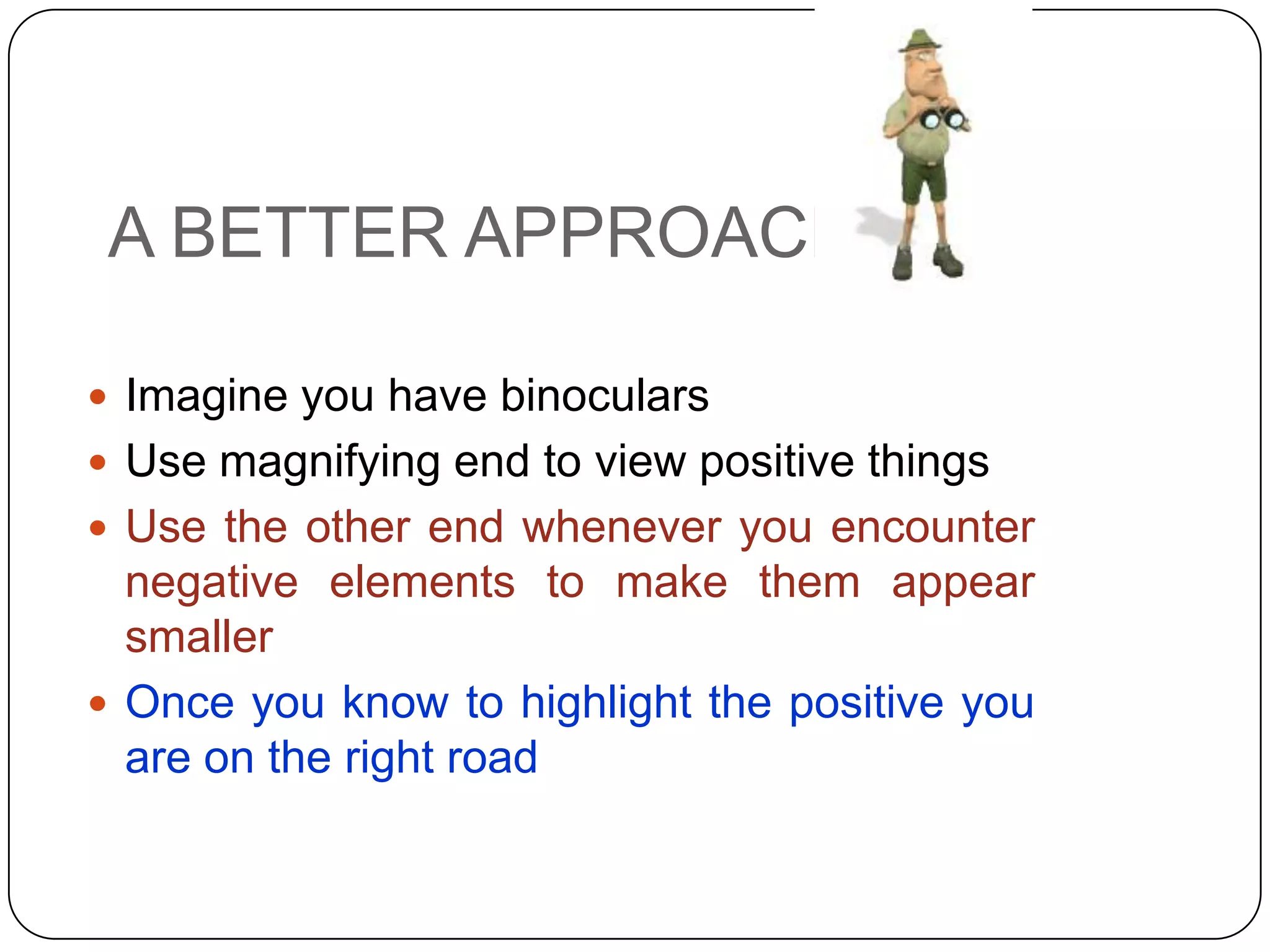 A BETTER APPROACH
 Imagine you have binoculars
 Use magnifying end to view positive things
 Use the other end whenever you encounter
negative elements to make them appear
smaller
 Once you know to highlight the positive you
are on the right road
 
