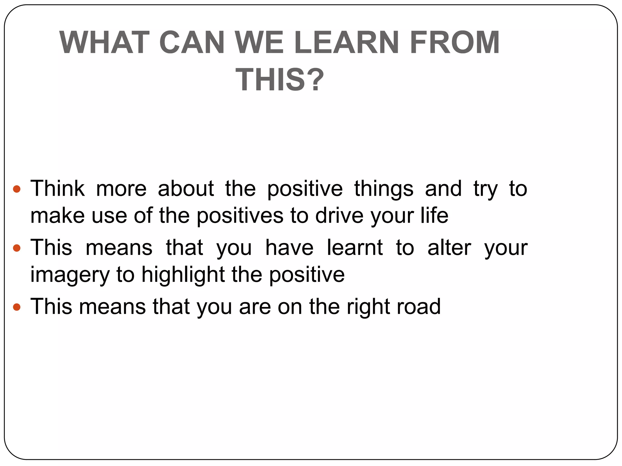 WHAT CAN WE LEARN FROM
THIS?
 Think more about the positive things and try to
make use of the positives to drive your life
 This means that you have learnt to alter your
imagery to highlight the positive
 This means that you are on the right road
 