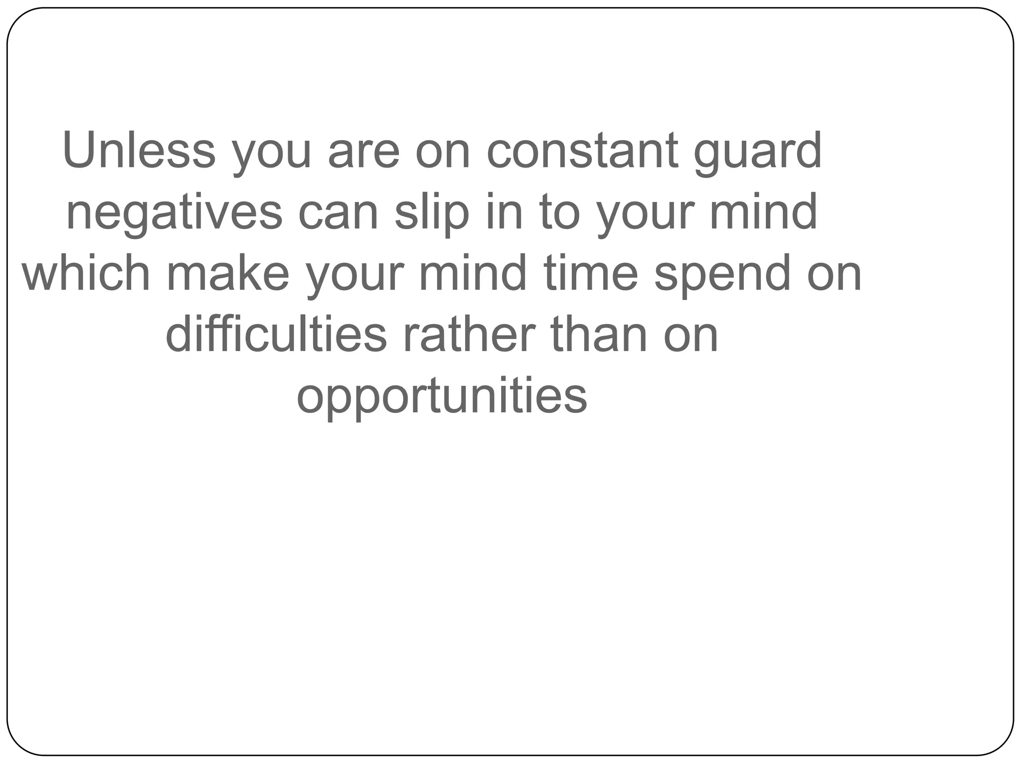 Unless you are on constant guard
negatives can slip in to your mind
which make your mind time spend on
difficulties rather than on
opportunities
 
