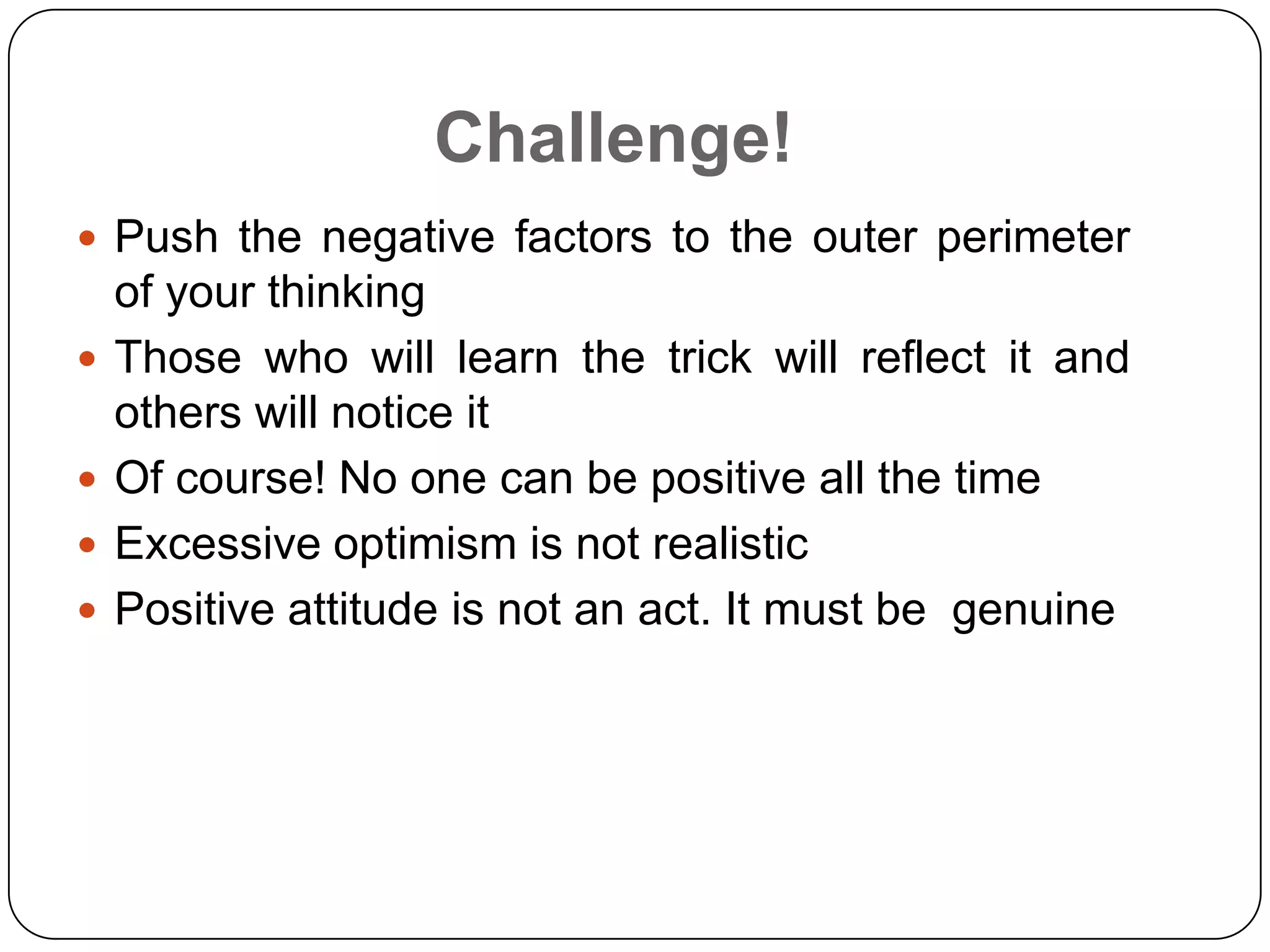 Challenge!
 Push the negative factors to the outer perimeter
of your thinking
 Those who will learn the trick will reflect it and
others will notice it
 Of course! No one can be positive all the time
 Excessive optimism is not realistic
 Positive attitude is not an act. It must be genuine
 