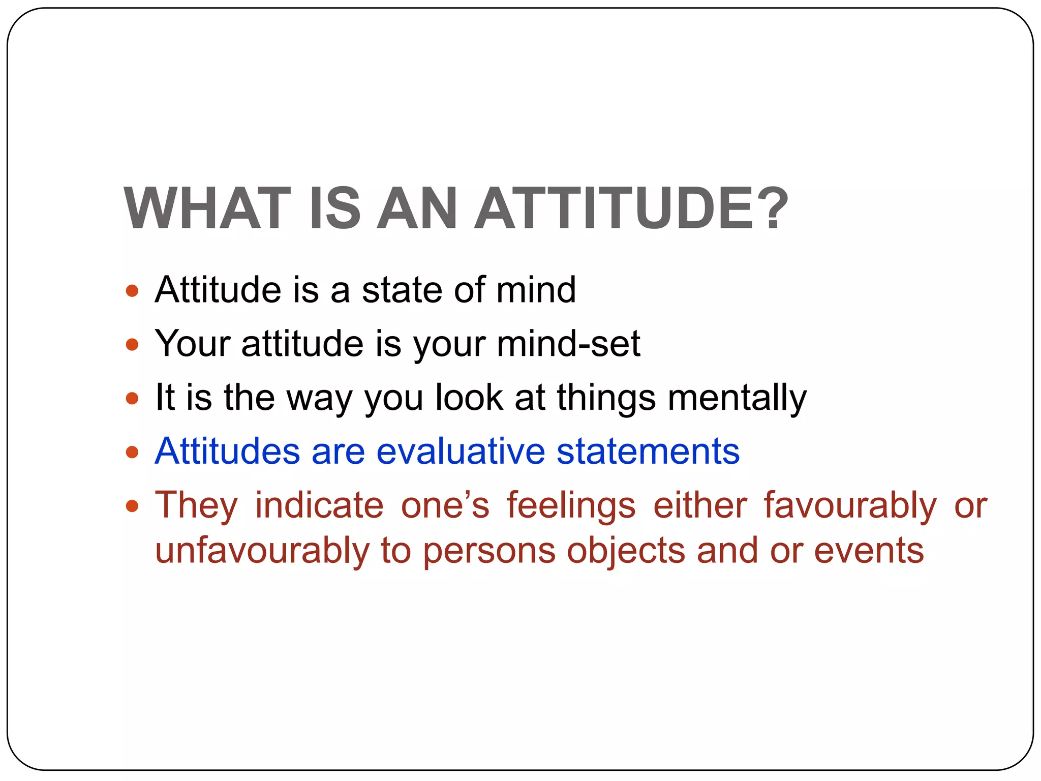 WHAT IS AN ATTITUDE?
 Attitude is a state of mind
 Your attitude is your mind-set
 It is the way you look at things mentally
 Attitudes are evaluative statements
 They indicate one’s feelings either favourably or
unfavourably to persons objects and or events
 