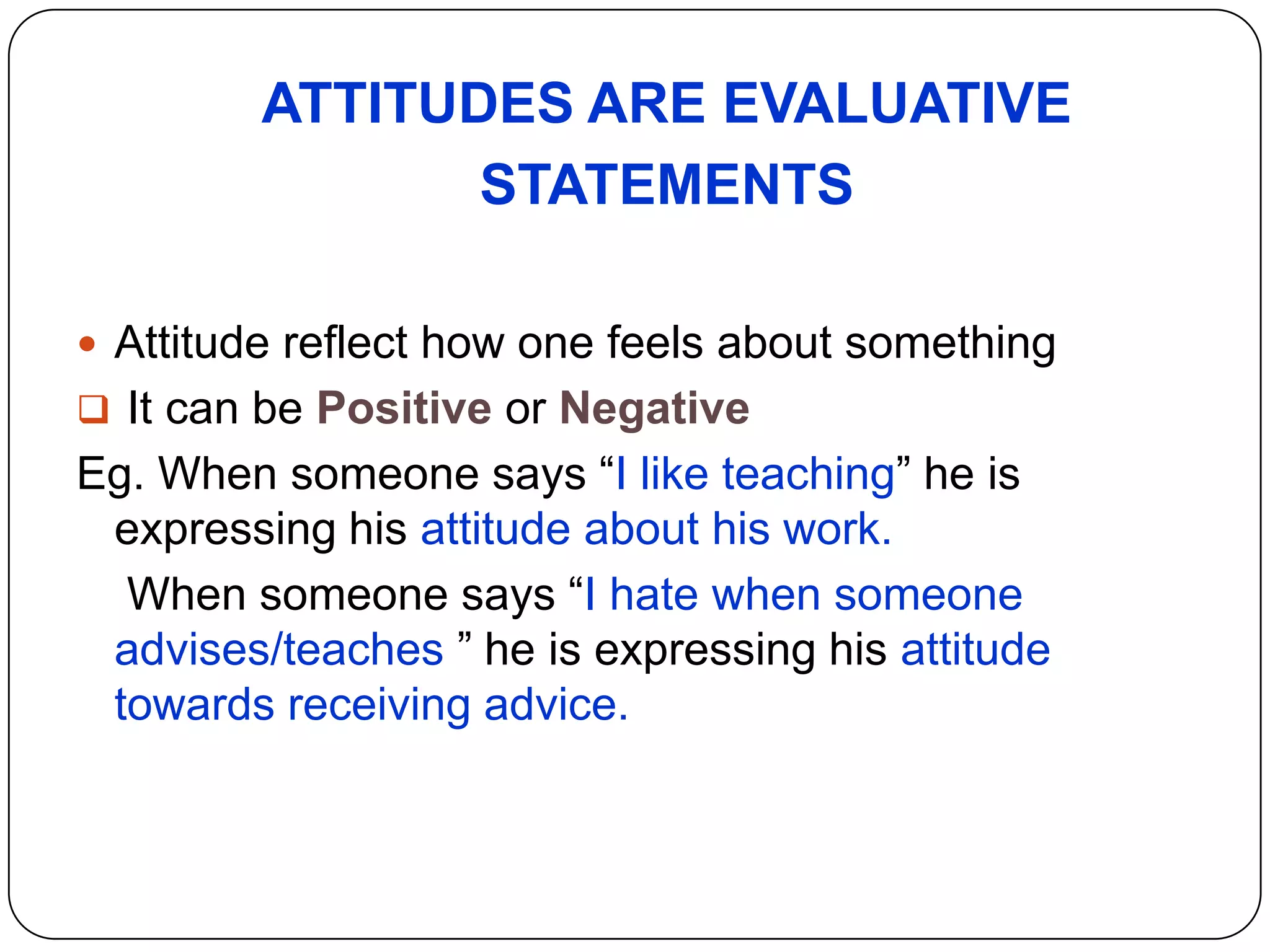 ATTITUDES ARE EVALUATIVE
STATEMENTS
 Attitude reflect how one feels about something
 It can be Positive or Negative
Eg. When someone says “I like teaching” he is
expressing his attitude about his work.
When someone says “I hate when someone
advises/teaches ” he is expressing his attitude
towards receiving advice.
 
