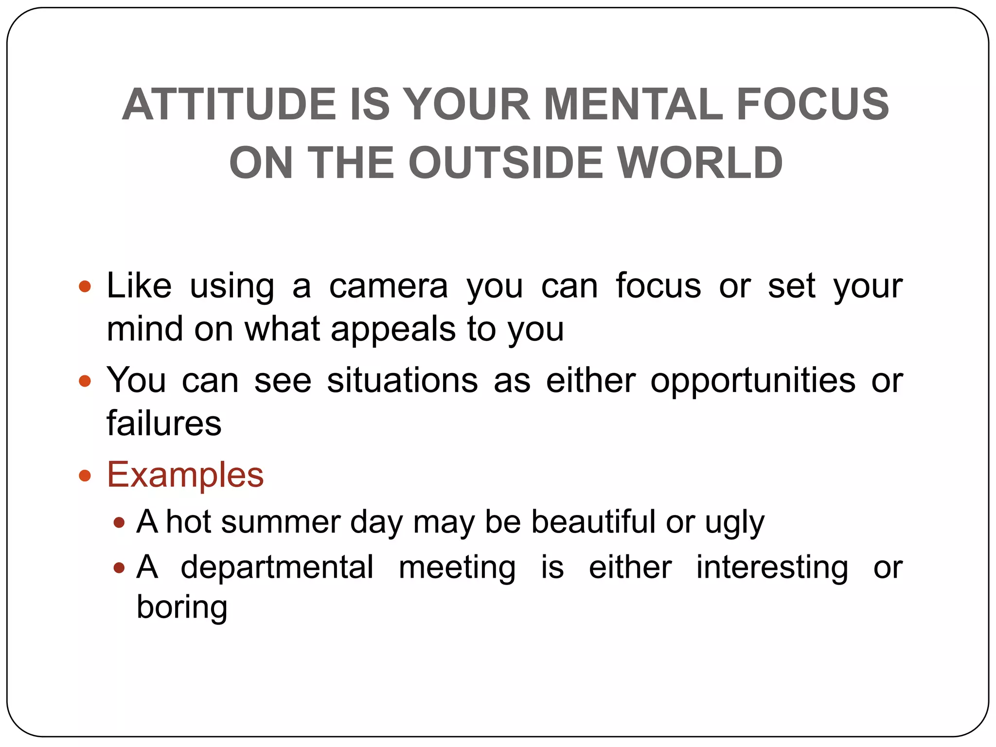 ATTITUDE IS YOUR MENTAL FOCUS
ON THE OUTSIDE WORLD
 Like using a camera you can focus or set your
mind on what appeals to you
 You can see situations as either opportunities or
failures
 Examples
 A hot summer day may be beautiful or ugly
 A departmental meeting is either interesting or
boring
 