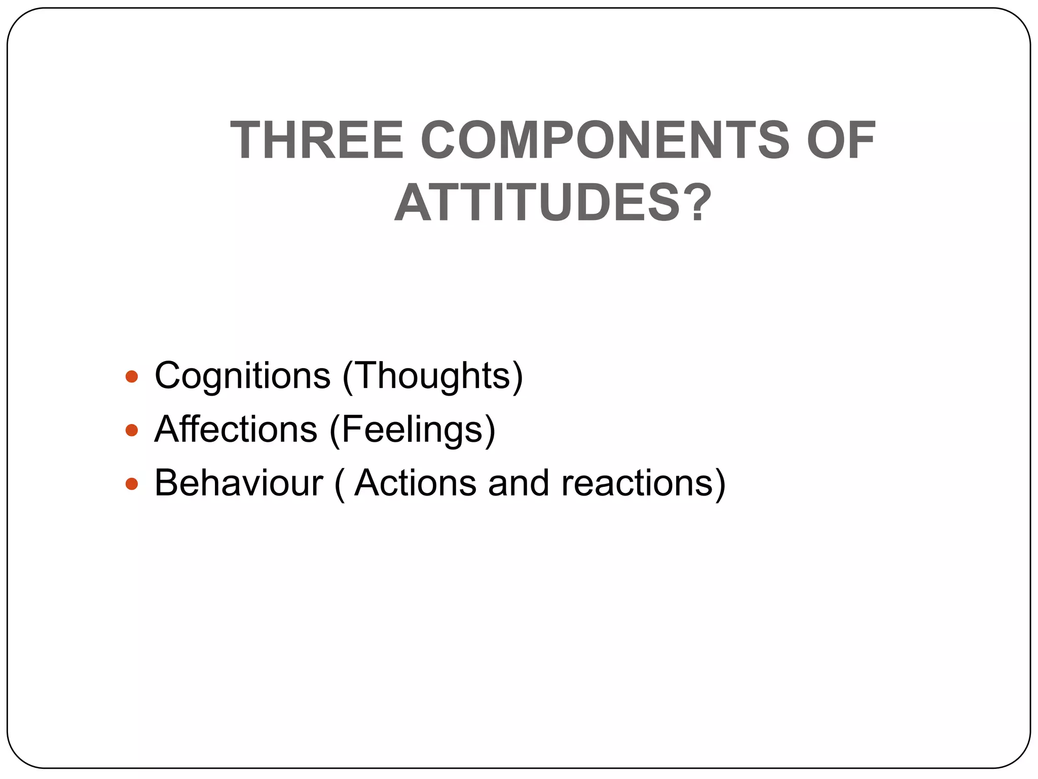 THREE COMPONENTS OF
ATTITUDES?
 Cognitions (Thoughts)
 Affections (Feelings)
 Behaviour ( Actions and reactions)
 