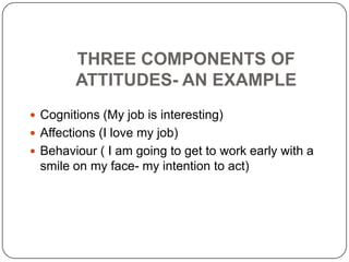 THREE COMPONENTS OF
ATTITUDES- AN EXAMPLE
 Cognitions (My job is interesting)
 Affections (I love my job)
 Behaviour ( I am going to get to work early with a
smile on my face- my intention to act)
 