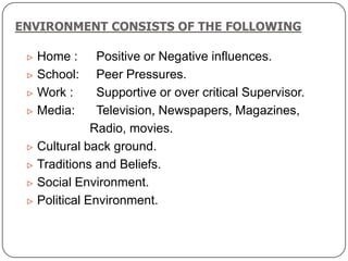 ENVIRONMENT CONSISTS OF THE FOLLOWING
 Home : Positive or Negative influences.
 School: Peer Pressures.
 Work : Supportive or over critical Supervisor.
 Media: Television, Newspapers, Magazines,
Radio, movies.
 Cultural back ground.
 Traditions and Beliefs.
 Social Environment.
 Political Environment.
 