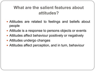 What are the salient features about
attitudes?
 Attitudes are related to feelings and beliefs about
people
 Attitude is a response to persons objects or events
 Attitudes affect behaviour positively or negatively
 Attitudes undergo changes
 Attitudes affect perception, and in turn, behaviour
 