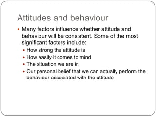 Attitudes and behaviour
 Many factors influence whether attitude and
behaviour will be consistent. Some of the most
significant factors include:
 How strong the attitude is
 How easily it comes to mind
 The situation we are in
 Our personal belief that we can actually perform the
behaviour associated with the attitude
 