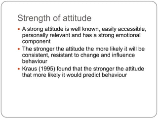 Strength of attitude
 A strong attitude is well known, easily accessible,
personally relevant and has a strong emotional
component
 The stronger the attitude the more likely it will be
consistent, resistant to change and influence
behaviour
 Kraus (1995) found that the stronger the attitude
that more likely it would predict behaviour
 