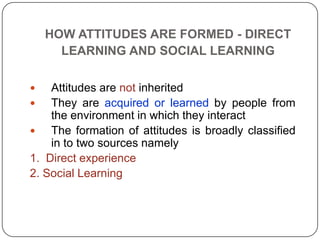 HOW ATTITUDES ARE FORMED - DIRECT
LEARNING AND SOCIAL LEARNING
 Attitudes are not inherited
 They are acquired or learned by people from
the environment in which they interact
 The formation of attitudes is broadly classified
in to two sources namely
1. Direct experience
2. Social Learning
 