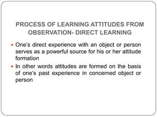 PROCESS OF LEARNING ATTITUDES FROM
OBSERVATION- DIRECT LEARNING
 One’s direct experience with an object or person
serves as a powerful source for his or her attitude
formation
 In other words attitudes are formed on the basis
of one’s past experience in concerned object or
person
 
