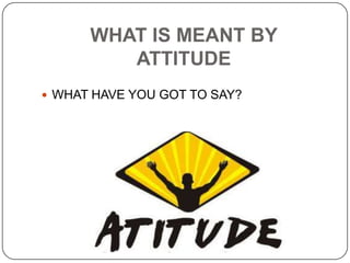WHAT IS MEANT BY
ATTITUDE
 WHAT HAVE YOU GOT TO SAY?
 