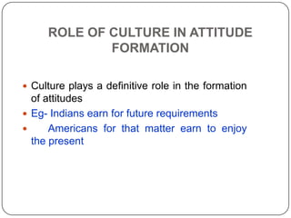 ROLE OF CULTURE IN ATTITUDE
FORMATION
 Culture plays a definitive role in the formation
of attitudes
 Eg- Indians earn for future requirements
 Americans for that matter earn to enjoy
the present
 