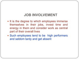 JOB INVOLVEMENT
 It is the degree to which employees immerse
themselves in their jobs, invest time and
energy in them and consider work as central
part of their overall lives
 Such employees tend to be high performers
and seldom tardy and get absent
 