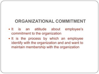 ORGANIZATIONAL COMMITMENT
 It is an attitude about employee’s
commitment to the organization
 It is the process by which an employee
identify with the organization and and want to
maintain membership with the organization
 