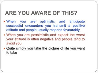 ARE YOU AWARE OF THIS?
 When you are optimistic and anticipate
successful encounters you transmit a positive
attitude and people usually respond favourably
 When you are pessimistic and expect the worst
your attitude is often negative and people tend to
avoid you
 Quite simply you take the picture of life you want
to take
 