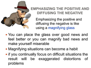 EMPHASIZING THE POSITIVE AND
DIFFUSING THE NEGATIVE
 You can place the glass over good news and
feel better or you can magnify bad news and
make yourself miserable
 Magnifying situations can become a habit
 if you continually focus on difficult situations the
result will be exaggerated distortions of
problems
Emphasizing the positive and
diffusing the negative is like
using a magnifying glass
 