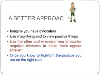 A BETTER APPROACH
 Imagine you have binoculars
 Use magnifying end to view positive things
 Use the other end whenever you encounter
negative elements to make them appear
smaller
 Once you know to highlight the positive you
are on the right road
 