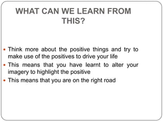 WHAT CAN WE LEARN FROM
THIS?
 Think more about the positive things and try to
make use of the positives to drive your life
 This means that you have learnt to alter your
imagery to highlight the positive
 This means that you are on the right road
 