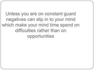 Unless you are on constant guard
negatives can slip in to your mind
which make your mind time spend on
difficulties rather than on
opportunities
 
