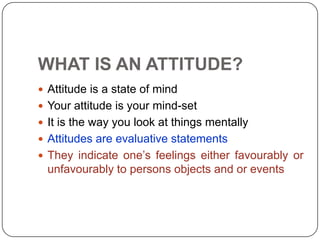 WHAT IS AN ATTITUDE?
 Attitude is a state of mind
 Your attitude is your mind-set
 It is the way you look at things mentally
 Attitudes are evaluative statements
 They indicate one’s feelings either favourably or
unfavourably to persons objects and or events
 