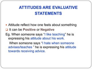ATTITUDES ARE EVALUATIVE
STATEMENTS
 Attitude reflect how one feels about something
 It can be Positive or Negative
Eg. When someone says “I like teaching” he is
expressing his attitude about his work.
When someone says “I hate when someone
advises/teaches ” he is expressing his attitude
towards receiving advice.
 