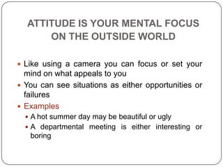 ATTITUDE IS YOUR MENTAL FOCUS
ON THE OUTSIDE WORLD
 Like using a camera you can focus or set your
mind on what appeals to you
 You can see situations as either opportunities or
failures
 Examples
 A hot summer day may be beautiful or ugly
 A departmental meeting is either interesting or
boring
 