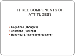 THREE COMPONENTS OF
ATTITUDES?
 Cognitions (Thoughts)
 Affections (Feelings)
 Behaviour ( Actions and reactions)
 