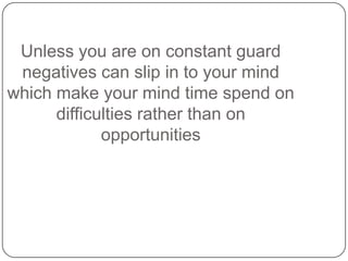 Unless you are on constant guard
negatives can slip in to your mind
which make your mind time spend on
difficulties rather...