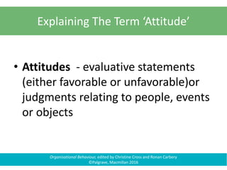 Organisational Behaviour, edited by Christine Cross and Ronan Carbery
©Palgrave, Macmillan 2016
Explaining The Term ‘Attitude’
• Attitudes - evaluative statements
(either favorable or unfavorable)or
judgments relating to people, events
or objects
 