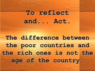 To reflect and ...  Act. The difference between the poor countries and the rich ones is not the age of the country. 