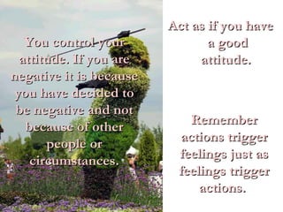 Act as if you have a good attitude.  You control your attitude. If you are negative it is because you have decided to be negative and not because of other people or circumstances. Remember actions trigger feelings just as feelings trigger actions.  