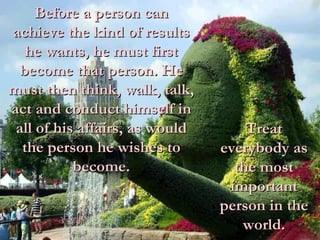 Treat everybody as the most important person in the world. Before a person can achieve the kind of results he wants, he must first become that person. He must then think, walk, talk, act and conduct himself in all of his affairs, as would the person he wishes to become. 