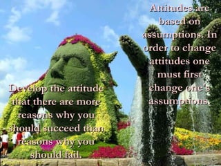 Attitudes are based on assumptions. In order to change attitudes one must first change one's assumptions. Develop the attitude that there are more reasons why you should succeed than reasons why you should fail. 