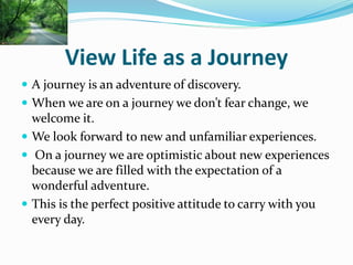 View Life as a Journey
 A journey is an adventure of discovery.
 When we are on a journey we don’t fear change, we
welcome it.
 We look forward to new and unfamiliar experiences.
 On a journey we are optimistic about new experiences
because we are filled with the expectation of a
wonderful adventure.
 This is the perfect positive attitude to carry with you
every day.
 