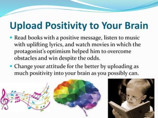 Upload Positivity to Your Brain
 Read books with a positive message, listen to music
with uplifting lyrics, and watch movies in which the
protagonist’s optimism helped him to overcome
obstacles and win despite the odds.
 Change your attitude for the better by uploading as
much positivity into your brain as you possibly can.
 