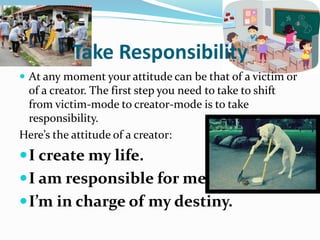 Take Responsibility
 At any moment your attitude can be that of a victim or
of a creator. The first step you need to take to shift
from victim-mode to creator-mode is to take
responsibility.
Here’s the attitude of a creator:
I create my life.
I am responsible for me.
I’m in charge of my destiny.
 