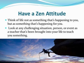 Have a Zen Attitude
 Think of life not as something that’s happening to you,
but as something that’s happening for you.
 Look at any challenging situation, person, or event as
a teacher that’s been brought into your life to teach
you something.
 