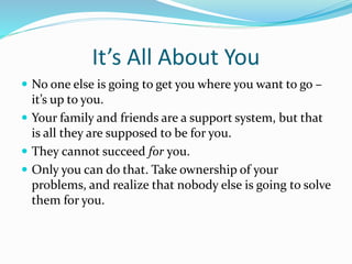 It’s All About You
 No one else is going to get you where you want to go –
it’s up to you.
 Your family and friends are a support system, but that
is all they are supposed to be for you.
 They cannot succeed for you.
 Only you can do that. Take ownership of your
problems, and realize that nobody else is going to solve
them for you.
 