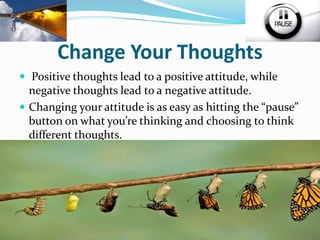 Change Your Thoughts
 Positive thoughts lead to a positive attitude, while
negative thoughts lead to a negative attitude.
 Changing your attitude is as easy as hitting the “pause”
button on what you’re thinking and choosing to think
different thoughts.
 