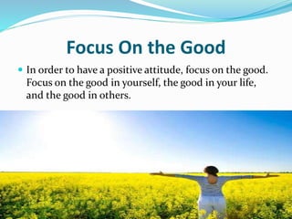 Focus On the Good
 In order to have a positive attitude, focus on the good.
Focus on the good in yourself, the good in your life,
and the good in others.
 