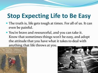 Stop Expecting Life to Be Easy
 The truth is, life gets tough at times. For all of us. It can
even be painful.
 You’re brave and resourceful, and you can take it.
Know that sometimes things won’t be easy, and adopt
the attitude that you have what it takes to deal with
anything that life throws at you.
 