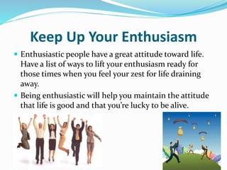 Keep Up Your Enthusiasm
 Enthusiastic people have a great attitude toward life.
Have a list of ways to lift your enthusiasm ready for
those times when you feel your zest for life draining
away.
 Being enthusiastic will help you maintain the attitude
that life is good and that you’re lucky to be alive.
 